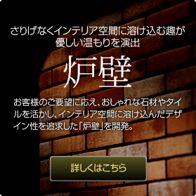 さりげなくインテリア空間に溶け込む趣が優しい温もりを演出：炉壁：お客様のご要望に応え、おしゃれな石材やタイルを活かし、インテリア空間に溶け込んだデザイン性を追求した｢炉壁｣を開発。